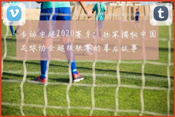 专访中超2020赛季:独家揭秘中国足球协会超级联赛的幕后故事