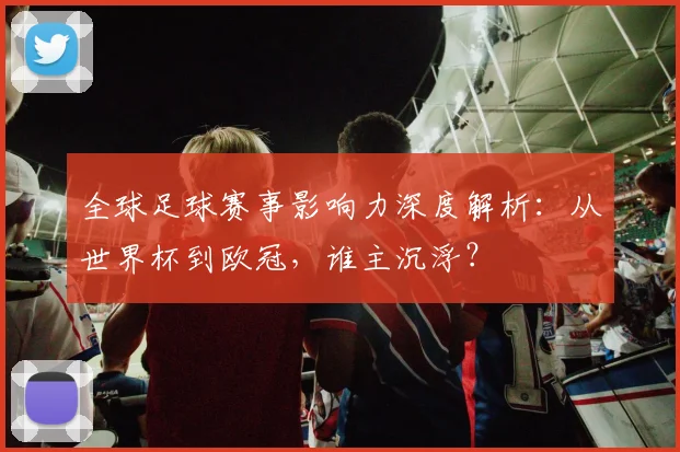 全球足球赛事影响力深度解析:从世界杯到欧冠,谁主沉浮?