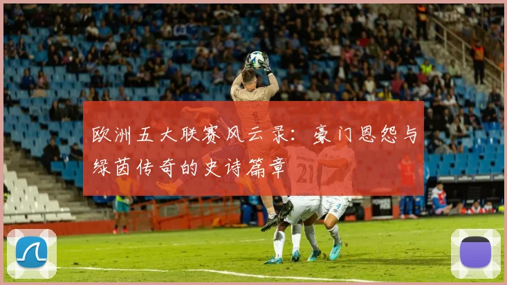 欧洲五大联赛风云录:豪门恩怨与绿茵传奇的史诗篇章