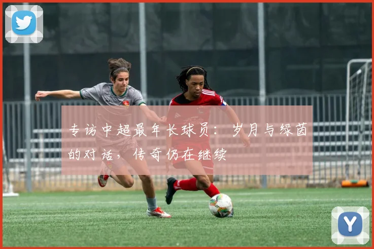专访中超最年长球员：岁月与绿茵的对话，传奇仍在继续