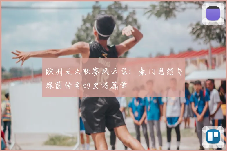 欧洲五大联赛风云录:豪门恩怨与绿茵传奇的史诗篇章