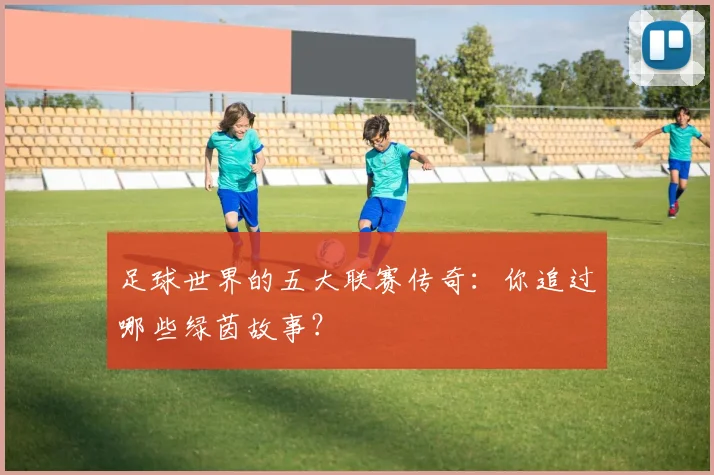 足球世界的五大联赛传奇：你追过哪些绿茵故事？