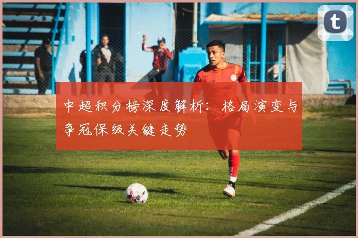 中超积分榜深度解析：格局演变与争冠保级关键走势