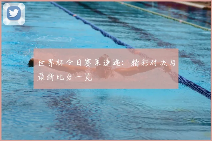 世界杯今日赛果速递:精彩对决与最新比分一览