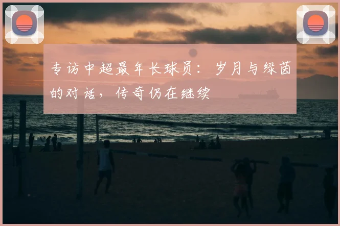专访中超最年长球员:岁月与绿茵的对话,传奇仍在继续