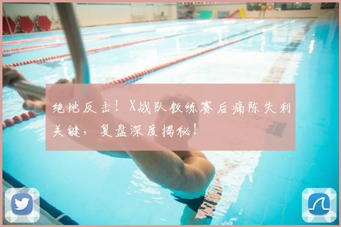 绝地反击！X战队教练赛后痛陈失利关键，复盘深度揭秘！