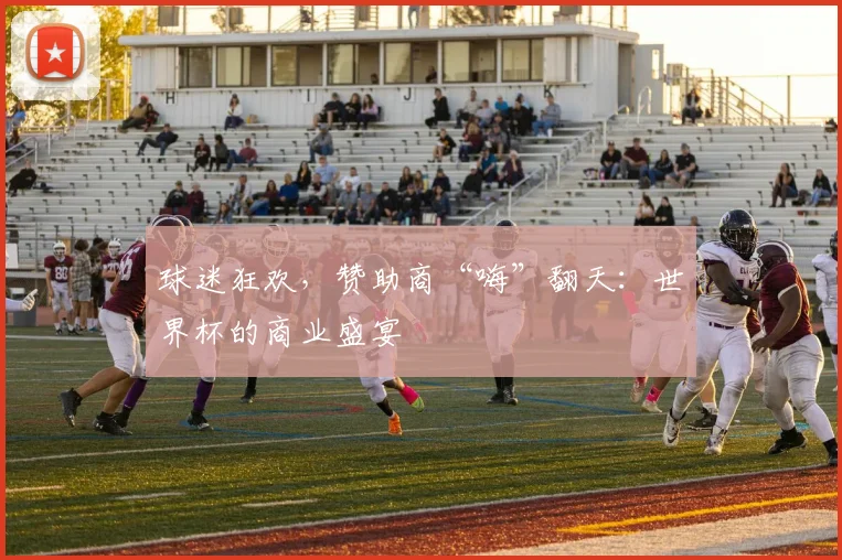 球迷狂欢，赞助商“嗨”翻天：世界杯的商业盛宴